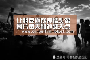 让朋友还钱表情头像图片每天和他聊天点赞评论朋友圈‘ 2026年最佳英雄联盟投注网站’(图2) 2026年最佳英雄联盟投注网站