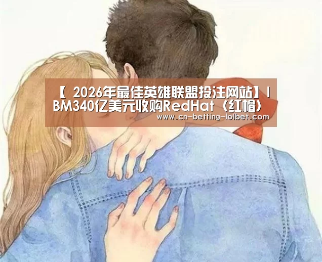 【 2026年最佳英雄联盟投注网站】IBM340亿美元收购RedHat(红帽)在拥挤云市场另辟蹊径(图1) 2026年最佳英雄联盟投注网站