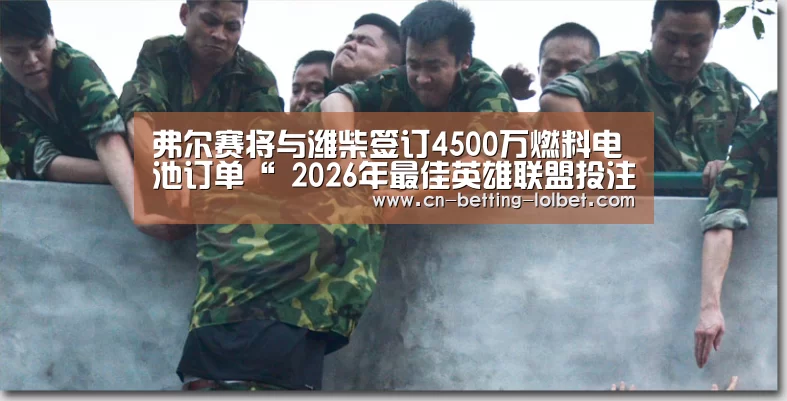 弗尔赛将与潍柴签订4500万燃料电池订单“ 2026年最佳英雄联盟投注网站”(图1) LoL投注网站